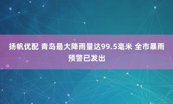 扬帆优配 青岛最大降雨量达99.5毫米 全市暴雨预警已发出