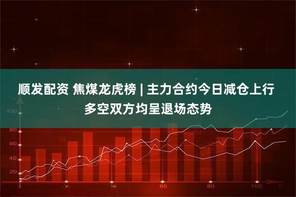 顺发配资 焦煤龙虎榜 | 主力合约今日减仓上行 多空双方均呈退场态势