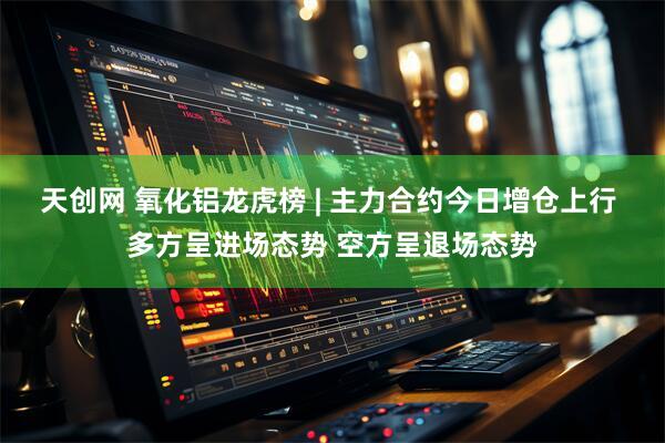 天创网 氧化铝龙虎榜 | 主力合约今日增仓上行 多方呈进场态势 空方呈退场态势
