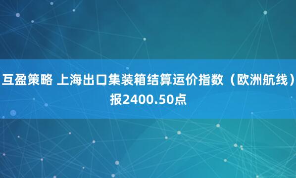 互盈策略 上海出口集装箱结算运价指数（欧洲航线）报2400.50点
