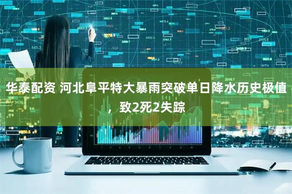 华泰配资 河北阜平特大暴雨突破单日降水历史极值，致2死2失踪