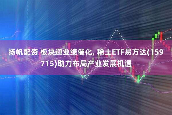 扬帆配资 板块迎业绩催化, 稀土ETF易方达(159715)助力布局产业发展机遇