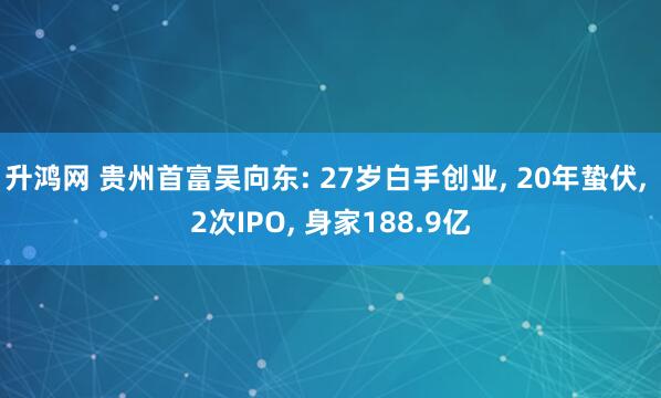 升鸿网 贵州首富吴向东: 27岁白手创业, 20年蛰伏, 2次IPO, 身家188.9亿