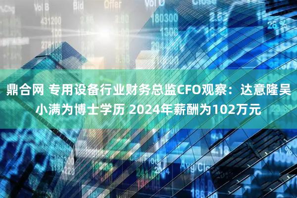 鼎合网 专用设备行业财务总监CFO观察：达意隆吴小满为博士学历 2024年薪酬为102万元