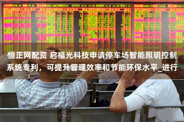 恒正网配资 启福光科技申请停车场智能照明控制系统专利，可提升管理效率和节能环保水平_进行