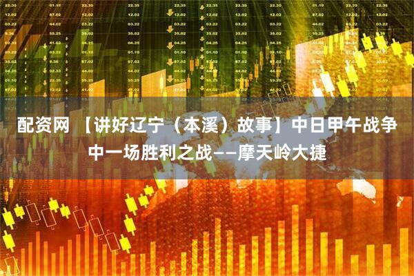 配资网 【讲好辽宁（本溪）故事】中日甲午战争中一场胜利之战——摩天岭大捷