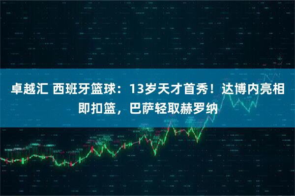 卓越汇 西班牙篮球：13岁天才首秀！达博内亮相即扣篮，巴萨轻取赫罗纳