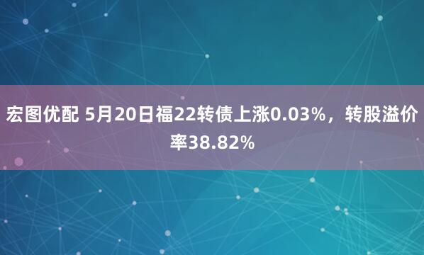 宏图优配 5月20日福22转债上涨0.03%，转股溢价率38.82%