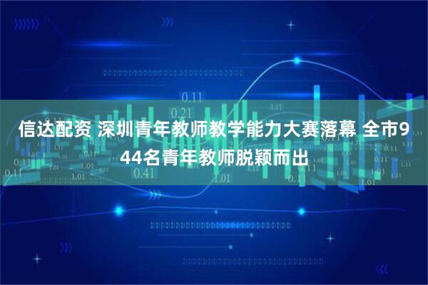信达配资 深圳青年教师教学能力大赛落幕 全市944名青年教师脱颖而出