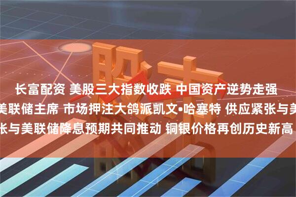 长富配资 美股三大指数收跌 中国资产逆势走强 特朗普确认已选定下任美联储主席 市场押注大鸽派凯文•哈塞特 供应紧张与美联储降息预期共同推动 铜银价格再创历史新高 ｜从华尔街到陆家嘴