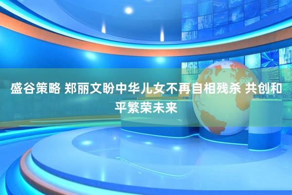 盛谷策略 郑丽文盼中华儿女不再自相残杀 共创和平繁荣未来