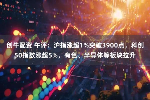 创牛配资 午评：沪指涨超1%突破3900点，科创50指数涨超5%，有色、半导体等板块拉升
